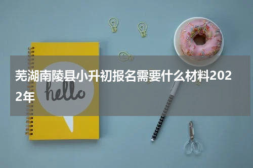 芜湖南陵县小升初报名需要什么材料2022年