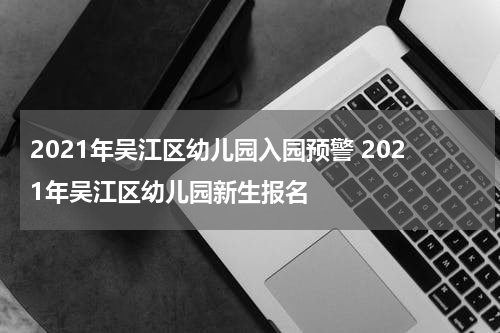 2021年吴江区幼儿园入园预警 2021年吴江区幼儿园新生报名