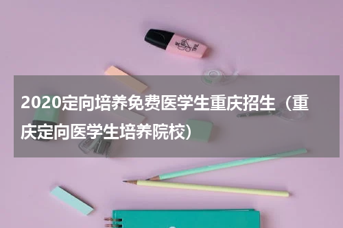 2020定向培养免费医学生重庆招生(重庆定向医学生培养院校)