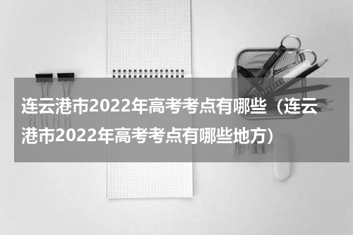 连云港市2022年高考考点有哪些（连云港市2022年高考考点有哪些地方）