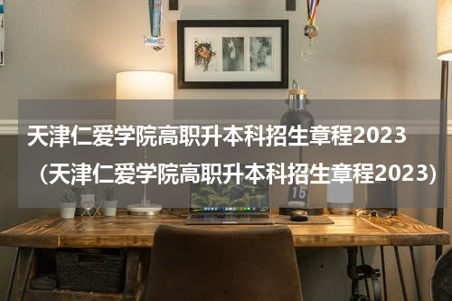 天津仁爱学院高职升本科招生章程2023(天津仁爱学院高职升本科招生章程2023)
