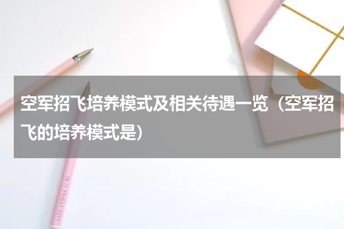 空军招飞培养模式及相关待遇一览(空军招飞的培养模式是)