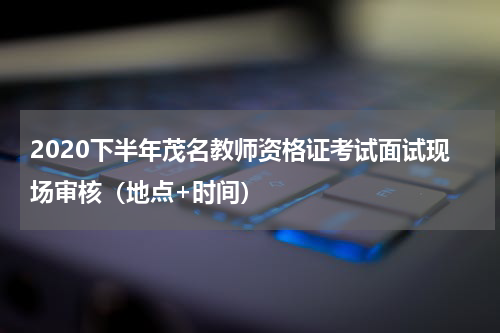 2020下半年茂名教师资格证考试面试现场审核（地点+时间）