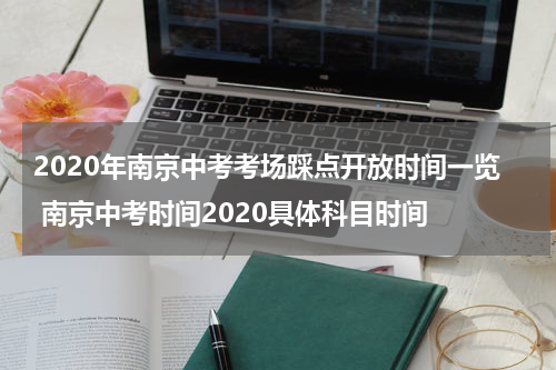 2020年南京中考考场踩点开放时间一览 南京中考时间2020具体科目时间