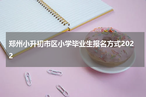 郑州小升初市区小学毕业生报名方式2022