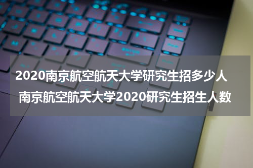 2020南京航空航天大学研究生招多少人 南京航空航天大学2020研究生招生人数