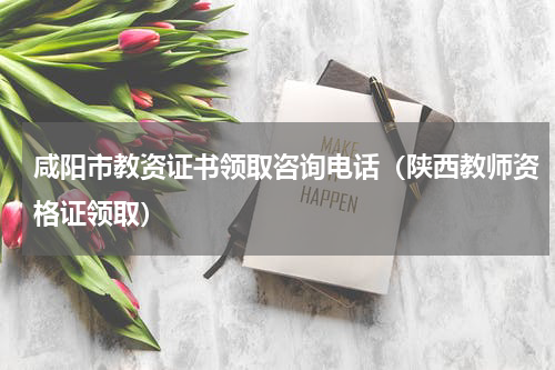 咸阳市教资证书领取咨询电话(陕西教师资格证领取)