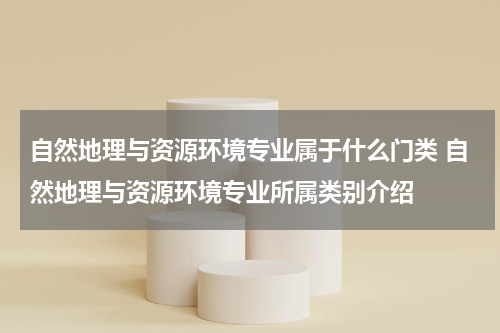 自然地理与资源环境专业属于什么门类 自然地理与资源环境专业所属类别介绍