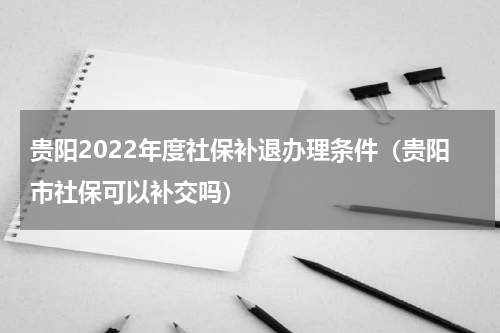 贵阳2022年度社保补退办理条件（贵阳市社保可以补交吗）