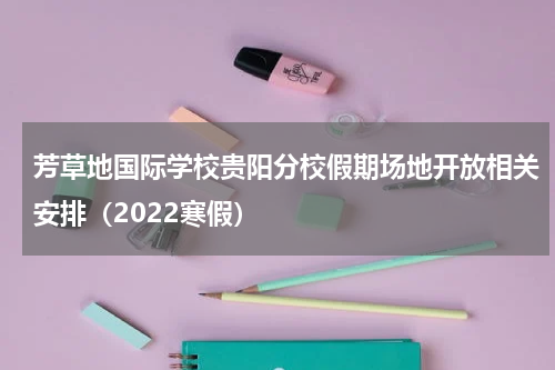 芳草地国际学校贵阳分校假期场地开放相关安排（2022寒假）