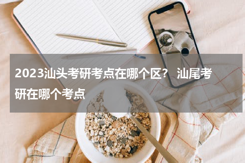 2023汕头考研考点在哪个区？ 汕尾考研在哪个考点