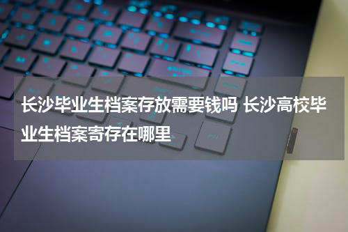 长沙毕业生档案存放需要钱吗 长沙高校毕业生档案寄存在哪里