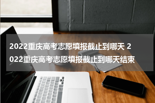 2022重庆高考志愿填报截止到哪天 2022重庆高考志愿填报截止到哪天结束