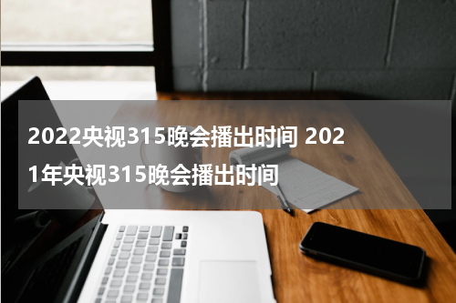 2022央视315晚会播出时间 2021年央视315晚会播出时间