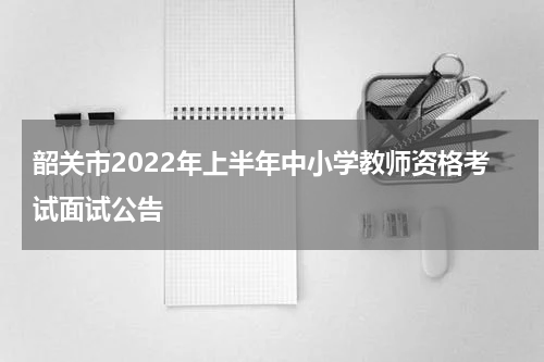 韶关市2022年上半年中小学教师资格考试面试公告