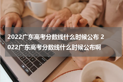2022广东高考分数线什么时候公布 2022广东高考分数线什么时候公布啊