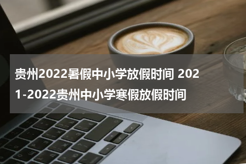 贵州2022暑假中小学放假时间 2021-2022贵州中小学寒假放假时间