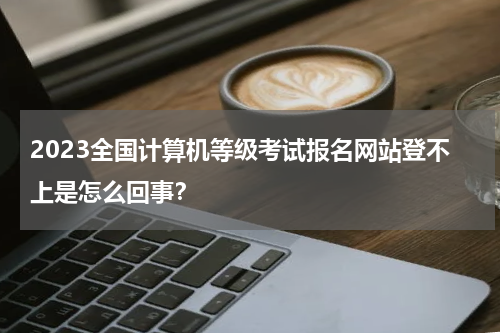2023全国计算机等级考试报名网站登不上是怎么回事？