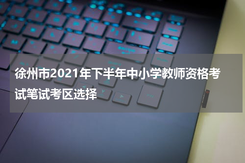 徐州市2021年下半年中小学教师资格考试笔试考区选择