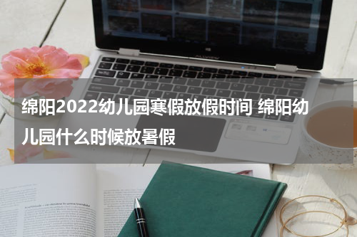 绵阳2022幼儿园寒假放假时间 绵阳幼儿园什么时候放暑假
