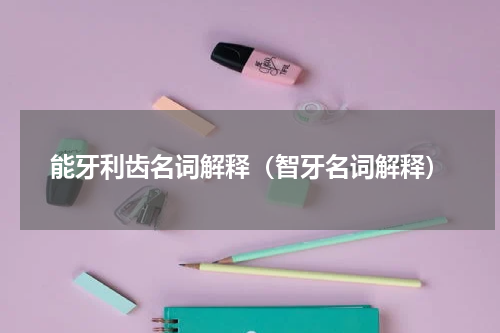 能牙利齿名词解释（智牙名词解释）