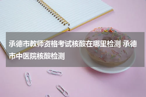 承德市教师资格考试核酸在哪里检测 承德市中医院核酸检测