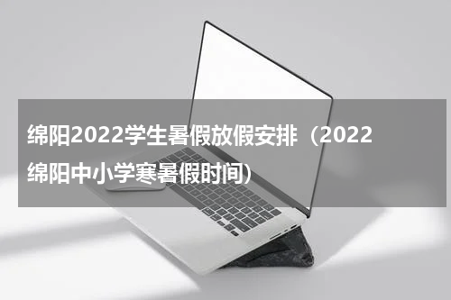绵阳2022学生暑假放假安排（2022绵阳中小学寒暑假时间）