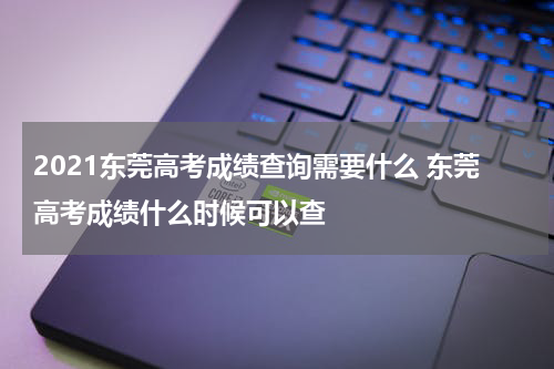 2021东莞高考成绩查询需要什么 东莞高考成绩什么时候可以查