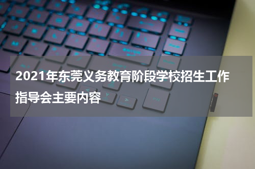 2021年东莞义务教育阶段学校招生工作指导会主要内容
