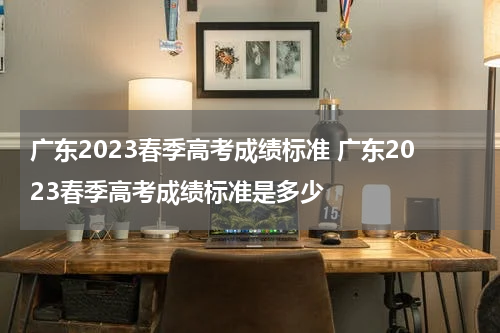 广东2023春季高考成绩标准 广东2023春季高考成绩标准是多少