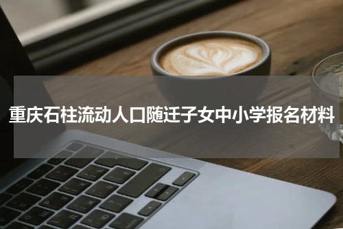 重庆石柱流动人口随迁子女中小学报名材料