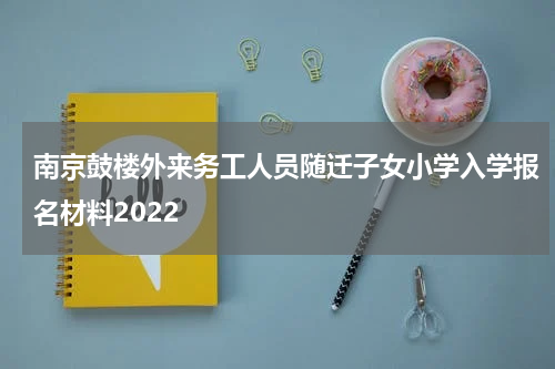 南京鼓楼外来务工人员随迁子女小学入学报名材料2022
