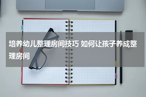 培养幼儿整理房间技巧 如何让孩子养成整理房间