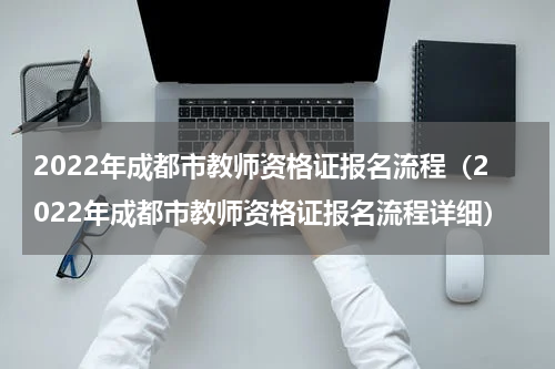 2022年成都市教师资格证报名流程(2022年成都市教师资格证报名流程详细)