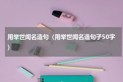 用举世闻名造句（用举世闻名造句子50字）