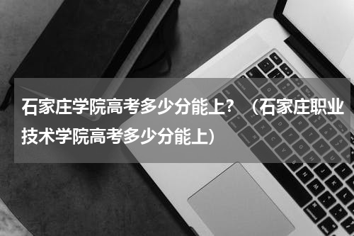 石家庄学院高考多少分能上?(石家庄职业技术学院高考多少分能上)