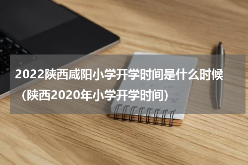 2022陕西咸阳小学开学时间是什么时候（陕西2020年小学开学时间）