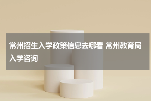常州招生入学政策信息去哪看 常州教育局入学咨询