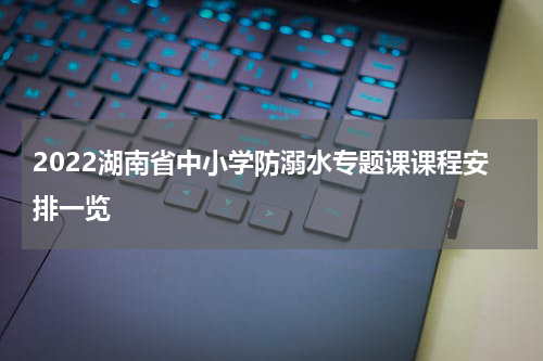 2022湖南省中小学防溺水专题课课程安排一览