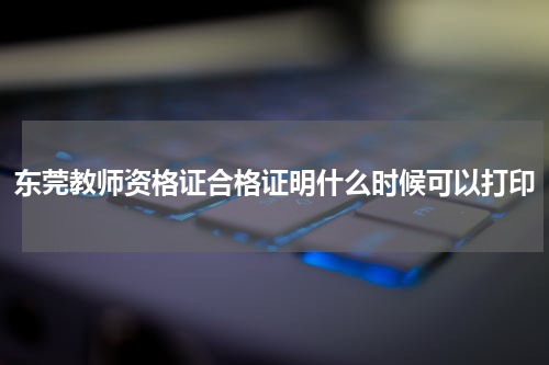 东莞教师资格证合格证明什么时候可以打印