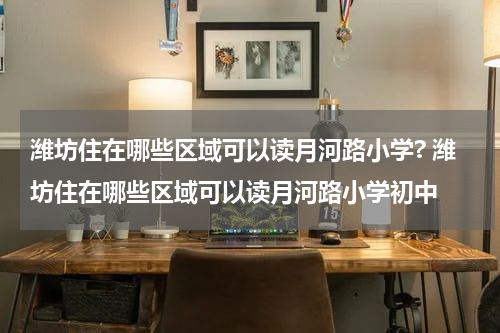 潍坊住在哪些区域可以读月河路小学? 潍坊住在哪些区域可以读月河路小学初中