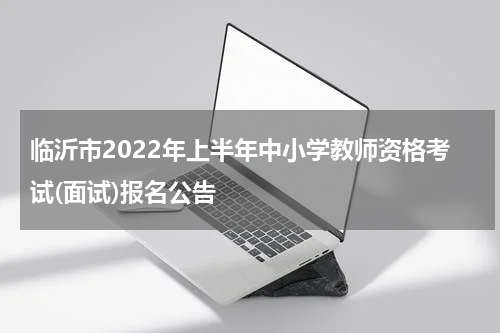 临沂市2022年上半年中小学教师资格考试(面试)报名公告