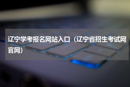 辽宁学考报名网站入口（辽宁省招生考试网官网）