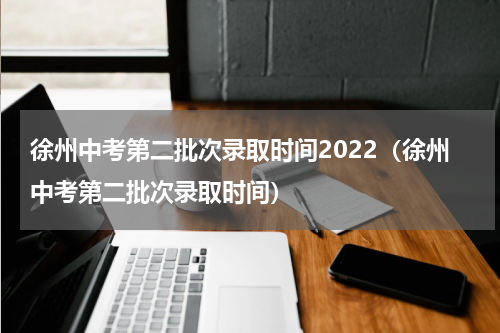 徐州中考第二批次录取时间2022(徐州中考第二批次录取时间)