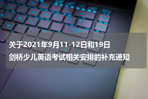 关于2021年9月11-12日和19日剑桥少儿英语考试相关安排的补充通知