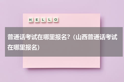 普通话考试在哪里报名?(山西普通话考试在哪里报名)