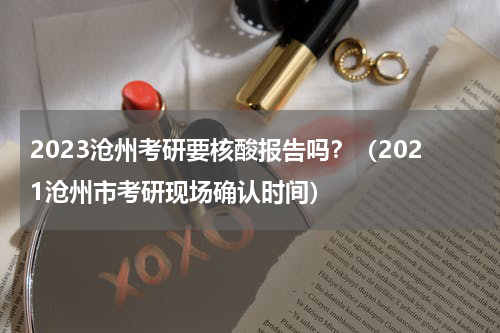 2023沧州考研要核酸报告吗？（2021沧州市考研现场确认时间）