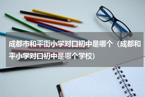 成都市和平街小学对口初中是哪个(成都和平小学对口初中是哪个学校)