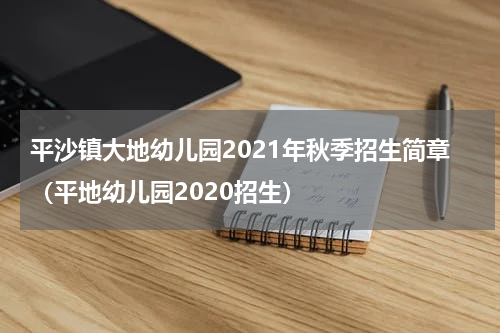 平沙镇大地幼儿园2021年秋季招生简章（平地幼儿园2020招生）