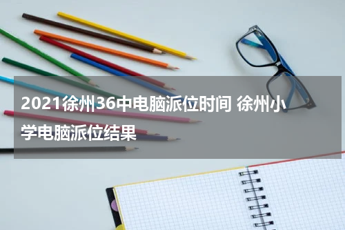 2021徐州36中电脑派位时间 徐州小学电脑派位结果